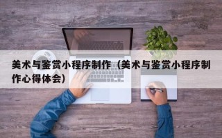 博罗美术与鉴赏小程序制作（美术与鉴赏小程序制作心得体会）